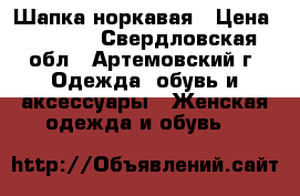 Шапка норкавая › Цена ­ 2 000 - Свердловская обл., Артемовский г. Одежда, обувь и аксессуары » Женская одежда и обувь   